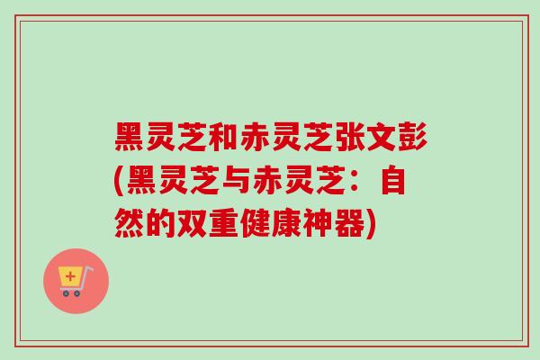 黑灵芝和赤灵芝张文彭(黑灵芝与赤灵芝:自然的双重健康神器)-第1张图片-卓越灵芝孢子粉 黑灵芝和赤灵芝张文彭(黑灵芝与赤灵芝:自然的双重健康神器)-第1张图片-卓越灵芝孢子粉