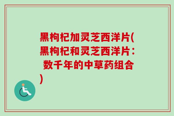 黑枸杞加灵芝西洋片(黑枸杞和灵芝西洋片: 数千年的中草药组合)-第1张图片-卓越灵芝孢子粉 黑枸杞加灵芝西洋片(黑枸杞和灵芝西洋片: 数千年的中草药组合)-第1张图片-卓越灵芝孢子粉