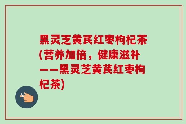 黑灵芝黄芪红枣枸杞茶(营养加倍,健康滋补——黑灵芝黄芪红枣枸杞茶)-第1张图片-卓越灵芝孢子粉 黑灵芝黄芪红枣枸杞茶(营养加倍,健康滋补——黑灵芝黄芪红枣枸杞茶)-第1张图片-卓越灵芝孢子粉