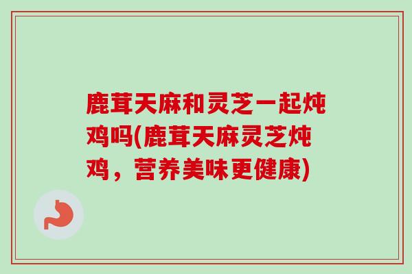 鹿茸天麻和灵芝一起炖鸡吗(鹿茸天麻灵芝炖鸡,营养美味更健康)-第1张图片-卓越灵芝孢子粉 鹿茸天麻和灵芝一起炖鸡吗(鹿茸天麻灵芝炖鸡,营养美味更健康)-第1张图片-卓越灵芝孢子粉