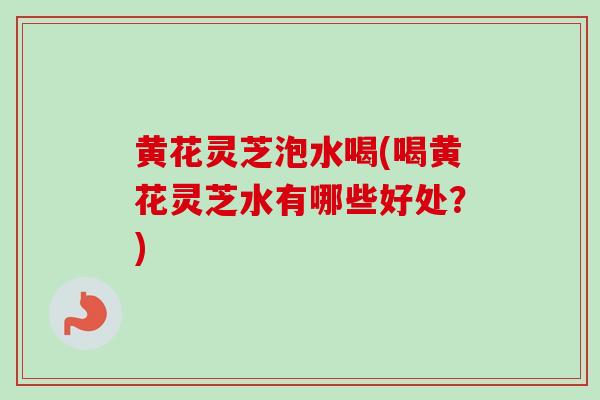 黄花灵芝泡水喝(喝黄花灵芝水有哪些好处？)-第1张图片-卓越灵芝孢子粉