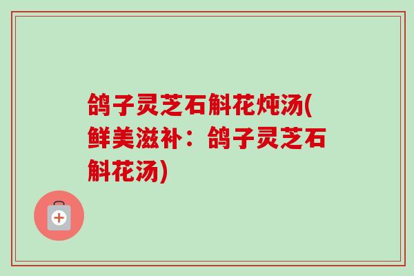 鸽子灵芝石斛花炖汤(鲜美滋补:鸽子灵芝石斛花汤)-第1张图片-卓越灵芝孢子粉 鸽子灵芝石斛花炖汤(鲜美滋补:鸽子灵芝石斛花汤)-第1张图片-卓越灵芝孢子粉