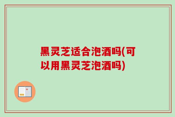 黑灵芝适合泡酒吗(可以用黑灵芝泡酒吗)-第1张图片-卓越灵芝孢子粉