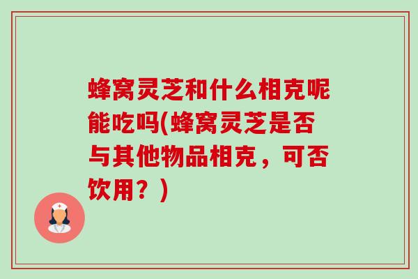 蜂窝灵芝和什么相克呢能吃吗(蜂窝灵芝是否与其他物品相克,可否饮用?)-第1张图片-卓越灵芝孢子粉 蜂窝灵芝和什么相克呢能吃吗(蜂窝灵芝是否与其他物品相克,可否饮用?)-第1张图片-卓越灵芝孢子粉