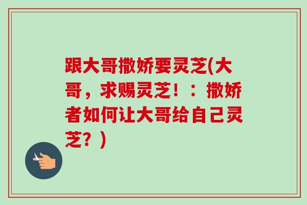 跟大哥撒娇要灵芝(大哥，求赐灵芝！：撒娇者如何让大哥给自己灵芝？)-第1张图片-卓越灵芝孢子粉