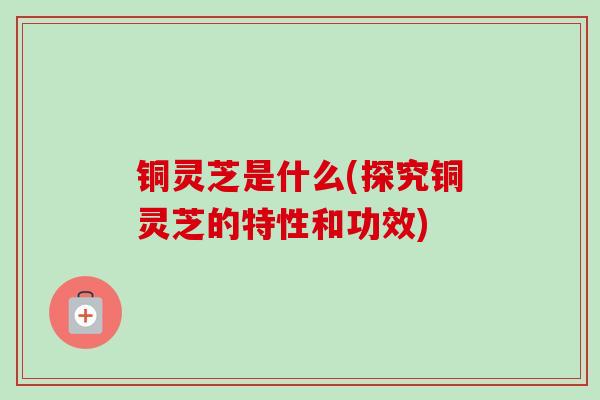 铜灵芝是什么(探究铜灵芝的特性和功效)-第1张图片-卓越灵芝孢子粉 铜灵芝是什么(探究铜灵芝的特性和功效)-第1张图片-卓越灵芝孢子粉