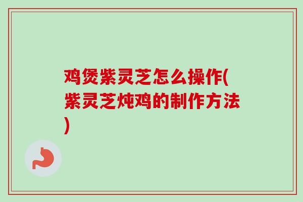 鸡煲紫灵芝怎么操作(紫灵芝炖鸡的制作方法)-第1张图片-卓越灵芝孢子粉 鸡煲紫灵芝怎么操作(紫灵芝炖鸡的制作方法)-第1张图片-卓越灵芝孢子粉