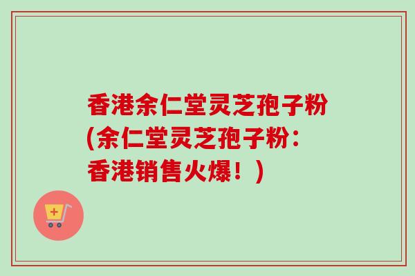 香港余仁堂灵芝孢子粉(余仁堂灵芝孢子粉：香港销售火爆！)-第1张图片-卓越灵芝孢子粉