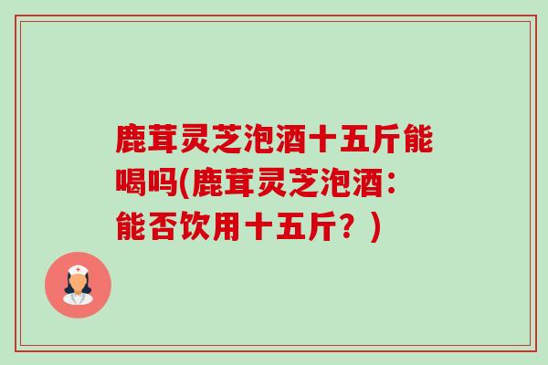 鹿茸灵芝泡酒十五斤能喝吗(鹿茸灵芝泡酒:能否饮用十五斤?)-第1张图片-卓越灵芝孢子粉 鹿茸灵芝泡酒十五斤能喝吗(鹿茸灵芝泡酒:能否饮用十五斤?)-第1张图片-卓越灵芝孢子粉