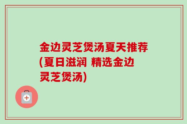 金边灵芝煲汤夏天推荐(夏日滋润 精选金边灵芝煲汤)-第1张图片-卓越灵芝孢子粉 金边灵芝煲汤夏天推荐(夏日滋润 精选金边灵芝煲汤)-第1张图片-卓越灵芝孢子粉