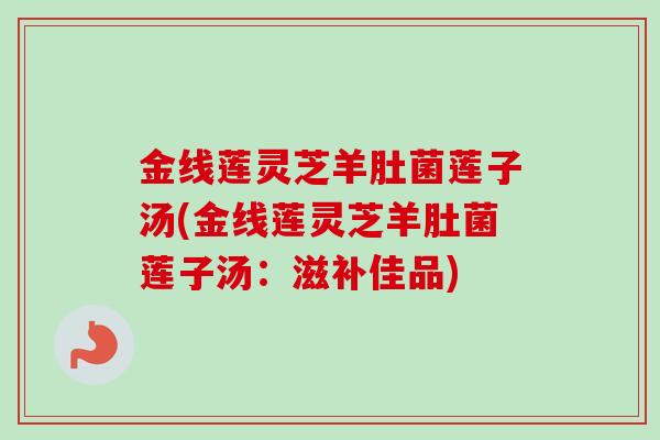 金线莲灵芝羊肚菌莲子汤(金线莲灵芝羊肚菌莲子汤:滋补佳品)-第1张图片-卓越灵芝孢子粉 金线莲灵芝羊肚菌莲子汤(金线莲灵芝羊肚菌莲子汤:滋补佳品)-第1张图片-卓越灵芝孢子粉