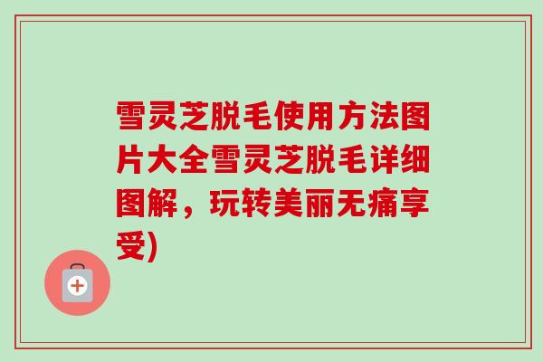 雪灵芝脱毛使用方法图片大全雪灵芝脱毛详细图解,玩转美丽无痛享受)-第1张图片-卓越灵芝孢子粉 雪灵芝脱毛使用方法图片大全雪灵芝脱毛详细图解,玩转美丽无痛享受)-第1张图片-卓越灵芝孢子粉