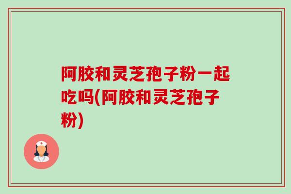阿胶和灵芝孢子粉一起吃吗(阿胶和灵芝孢子粉)-第1张图片-卓越灵芝孢子粉 阿胶和灵芝孢子粉一起吃吗(阿胶和灵芝孢子粉)-第1张图片-卓越灵芝孢子粉