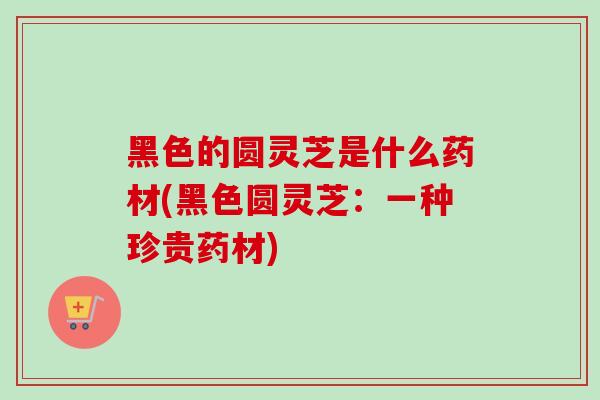 黑色的圆灵芝是什么药材(黑色圆灵芝:一种珍贵药材)-第1张图片-卓越灵芝孢子粉 黑色的圆灵芝是什么药材(黑色圆灵芝:一种珍贵药材)-第1张图片-卓越灵芝孢子粉