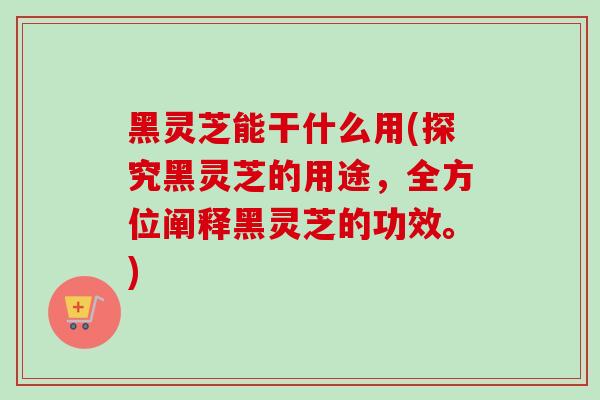 黑灵芝能干什么用(探究黑灵芝的用途，全方位阐释黑灵芝的功效。)-第1张图片-卓越灵芝孢子粉