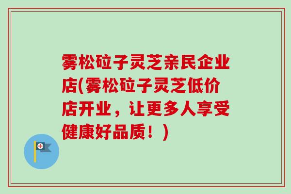 雾松砬子灵芝亲民企业店(雾松砬子灵芝低价店开业，让更多人享受健康好品质！)-第1张图片-卓越灵芝孢子粉