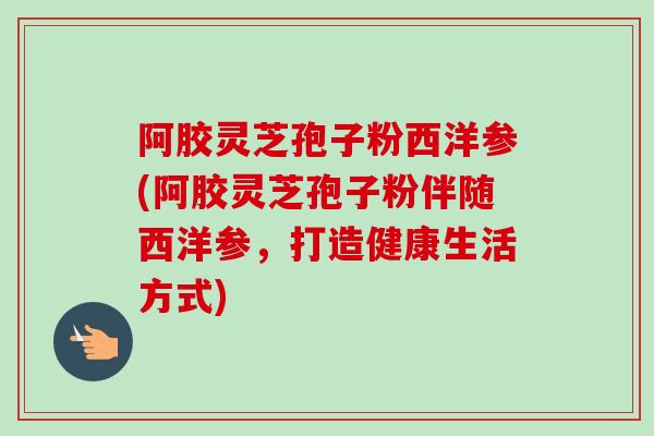 阿胶灵芝孢子粉西洋参(阿胶灵芝孢子粉伴随西洋参，打造健康生活方式)-第1张图片-卓越灵芝孢子粉