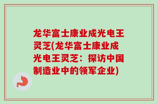 龙华富士康业成光电王灵芝(龙华富士康业成光电王灵芝：探访中国制造业中的领军企业)-第1张图片-卓越灵芝孢子粉
