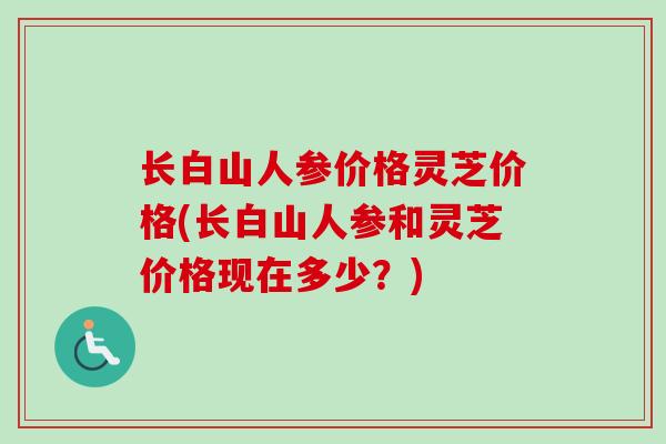 长白山人参价格灵芝价格(长白山人参和灵芝价格现在多少?)-第1张图片-卓越灵芝孢子粉 长白山人参价格灵芝价格(长白山人参和灵芝价格现在多少?)-第1张图片-卓越灵芝孢子粉