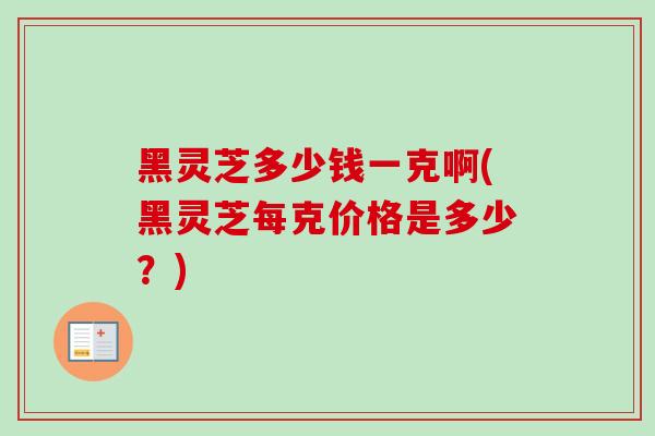 黑灵芝多少钱一克啊(黑灵芝每克价格是多少？)-第1张图片-卓越灵芝孢子粉