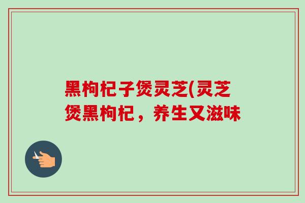 黑枸杞子煲灵芝(灵芝煲黑枸杞,养生又滋味-第1张图片-卓越灵芝孢子粉 黑枸杞子煲灵芝(灵芝煲黑枸杞,养生又滋味-第1张图片-卓越灵芝孢子粉