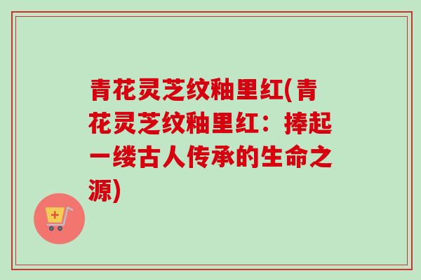 青花灵芝纹釉里红(青花灵芝纹釉里红:捧起一缕古人传承的生命之源)-第1张图片-卓越灵芝孢子粉 青花灵芝纹釉里红(青花灵芝纹釉里红:捧起一缕古人传承的生命之源)-第1张图片-卓越灵芝孢子粉