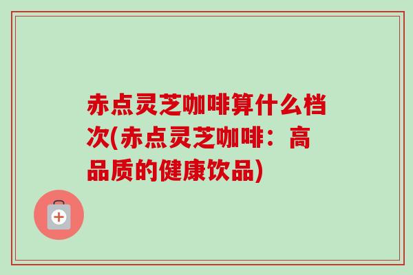 赤点灵芝咖啡算什么档次(赤点灵芝咖啡：高品质的健康饮品)-第1张图片-卓越灵芝孢子粉
