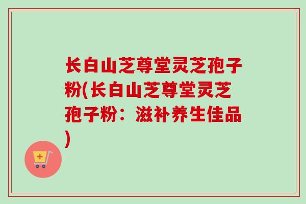 长白山芝尊堂灵芝孢子粉(长白山芝尊堂灵芝孢子粉:滋补养生佳品)-第1张图片-卓越灵芝孢子粉 长白山芝尊堂灵芝孢子粉(长白山芝尊堂灵芝孢子粉:滋补养生佳品)-第1张图片-卓越灵芝孢子粉