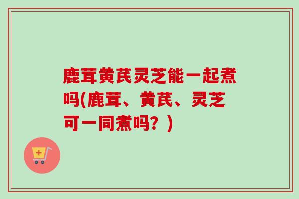 鹿茸黄芪灵芝能一起煮吗(鹿茸、黄芪、灵芝可一同煮吗?)-第1张图片-卓越灵芝孢子粉 鹿茸黄芪灵芝能一起煮吗(鹿茸、黄芪、灵芝可一同煮吗?)-第1张图片-卓越灵芝孢子粉