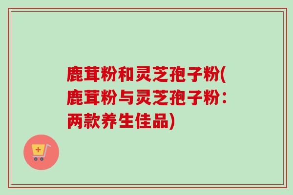 鹿茸粉和灵芝孢子粉(鹿茸粉与灵芝孢子粉：两款养生佳品)-第1张图片-卓越灵芝孢子粉