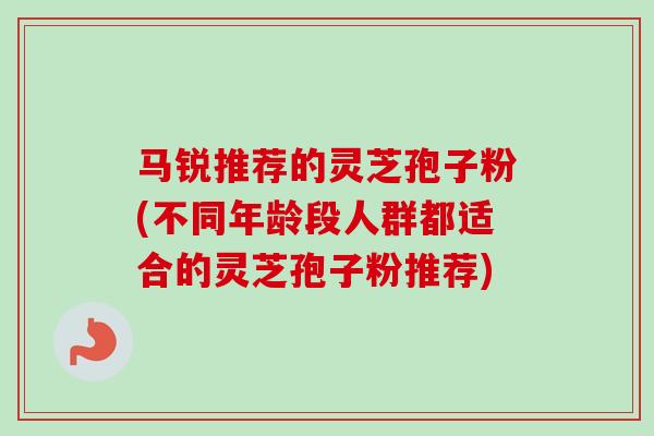 马锐推荐的灵芝孢子粉(不同年龄段人群都适合的灵芝孢子粉推荐)-第1张图片-卓越灵芝孢子粉