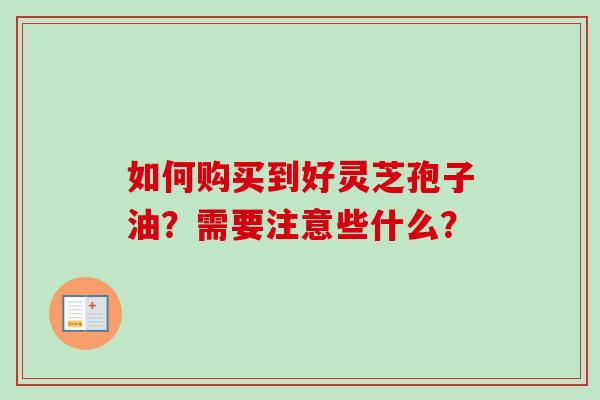 如何购买到好灵芝孢子油？需要注意些什么？-第1张图片-卓越灵芝孢子粉