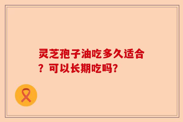灵芝孢子油吃多久适合?可以长期吃吗?-第1张图片-卓越灵芝孢子粉 灵芝孢子油吃多久适合?可以长期吃吗?-第1张图片-卓越灵芝孢子粉