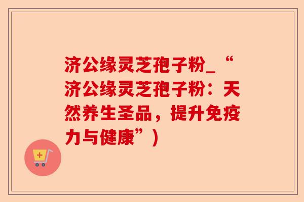 济公缘灵芝孢子粉_“济公缘灵芝孢子粉:天然养生圣品,提升免疫力与健康”)-第1张图片-卓越灵芝孢子粉 济公缘灵芝孢子粉_“济公缘灵芝孢子粉:天然养生圣品,提升免疫力与健康”)-第1张图片-卓越灵芝孢子粉