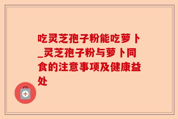 吃灵芝孢子粉能吃萝卜_灵芝孢子粉与萝卜同食的注意事项及健康益处-第1张图片-卓越灵芝孢子粉