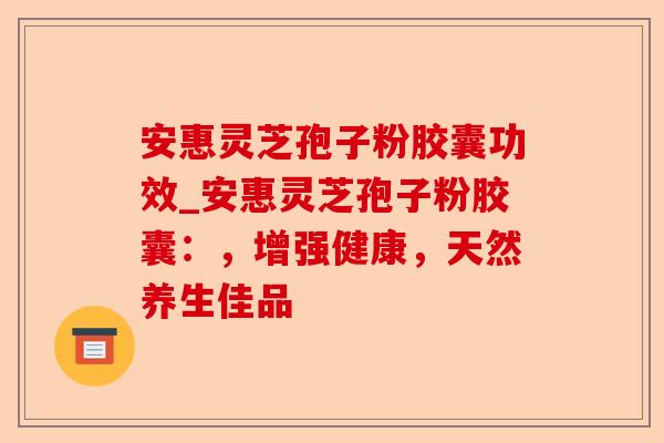 安惠灵芝孢子粉胶囊功效_安惠灵芝孢子粉胶囊:,增强健康,天然养生佳品-第1张图片-卓越灵芝孢子粉 安惠灵芝孢子粉胶囊功效_安惠灵芝孢子粉胶囊:,增强健康,天然养生佳品-第1张图片-卓越灵芝孢子粉