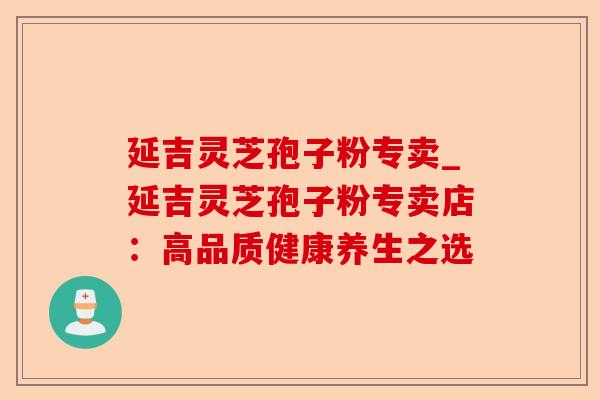 延吉灵芝孢子粉专卖_延吉灵芝孢子粉专卖店:高品质健康养生之选-第1张图片-卓越灵芝孢子粉 延吉灵芝孢子粉专卖_延吉灵芝孢子粉专卖店:高品质健康养生之选-第1张图片-卓越灵芝孢子粉