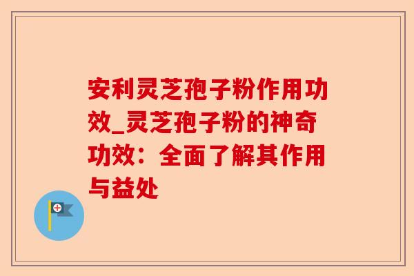 安利灵芝孢子粉作用功效_灵芝孢子粉的神奇功效:全面了解其作用与益处-第1张图片-卓越灵芝孢子粉 安利灵芝孢子粉作用功效_灵芝孢子粉的神奇功效:全面了解其作用与益处-第1张图片-卓越灵芝孢子粉
