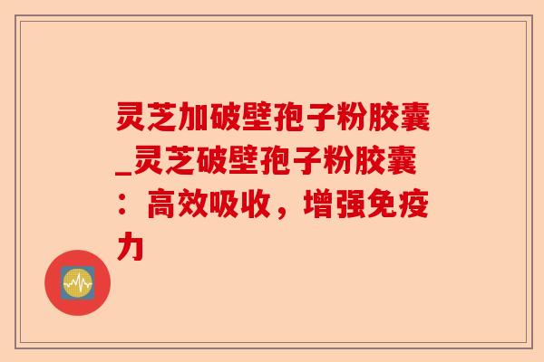 灵芝加破壁孢子粉胶囊_灵芝破壁孢子粉胶囊:高效吸收,增强免疫力-第1张图片-卓越灵芝孢子粉 灵芝加破壁孢子粉胶囊_灵芝破壁孢子粉胶囊:高效吸收,增强免疫力-第1张图片-卓越灵芝孢子粉