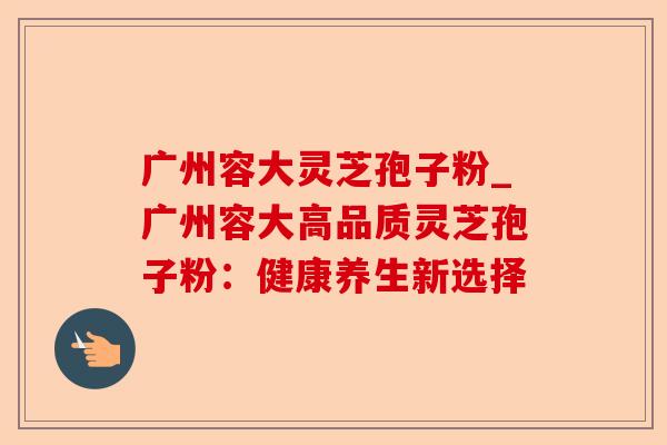广州容大灵芝孢子粉_广州容大高品质灵芝孢子粉:健康养生新选择-第1张图片-卓越灵芝孢子粉 广州容大灵芝孢子粉_广州容大高品质灵芝孢子粉:健康养生新选择-第1张图片-卓越灵芝孢子粉