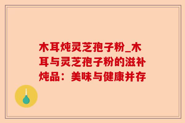 木耳炖灵芝孢子粉_木耳与灵芝孢子粉的滋补炖品：美味与健康并存-第1张图片-卓越灵芝孢子粉