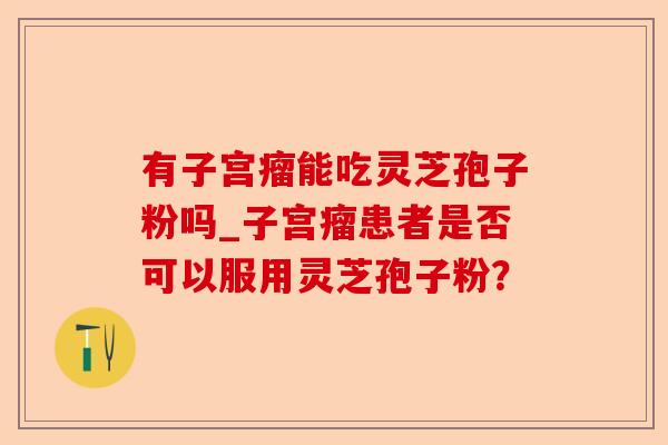有子宫瘤能吃灵芝孢子粉吗_子宫瘤患者是否可以服用灵芝孢子粉?-第1张图片-卓越灵芝孢子粉 有子宫瘤能吃灵芝孢子粉吗_子宫瘤患者是否可以服用灵芝孢子粉?-第1张图片-卓越灵芝孢子粉
