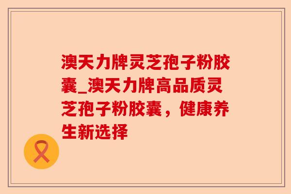 澳天力牌灵芝孢子粉胶囊_澳天力牌高品质灵芝孢子粉胶囊,健康养生新选择-第1张图片-卓越灵芝孢子粉 澳天力牌灵芝孢子粉胶囊_澳天力牌高品质灵芝孢子粉胶囊,健康养生新选择-第1张图片-卓越灵芝孢子粉