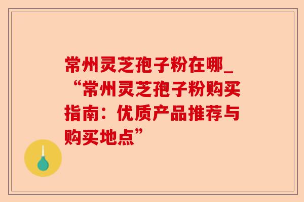 常州灵芝孢子粉在哪_“常州灵芝孢子粉购买指南：优质产品推荐与购买地点”-第1张图片-卓越灵芝孢子粉