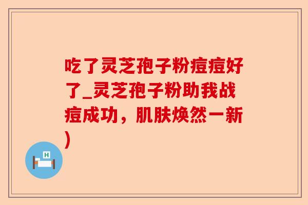 吃了灵芝孢子粉痘痘好了_灵芝孢子粉助我战痘成功,肌肤焕然一新)-第1张图片-卓越灵芝孢子粉 吃了灵芝孢子粉痘痘好了_灵芝孢子粉助我战痘成功,肌肤焕然一新)-第1张图片-卓越灵芝孢子粉