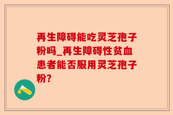 再生障碍能吃灵芝孢子粉吗_再生障碍性贫血患者能否服用灵芝孢子粉?-第1张图片-卓越灵芝孢子粉 再生障碍能吃灵芝孢子粉吗_再生障碍性贫血患者能否服用灵芝孢子粉?-第1张图片-卓越灵芝孢子粉