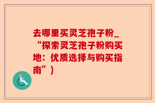 去哪里买灵芝孢子粉_“探索灵芝孢子粉购买地：优质选择与购买指南”)-第1张图片-卓越灵芝孢子粉