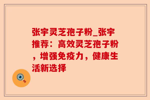 张宇灵芝孢子粉_张宇推荐：高效灵芝孢子粉，增强免疫力，健康生活新选择-第1张图片-卓越灵芝孢子粉