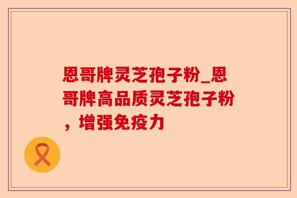 恩哥牌灵芝孢子粉_恩哥牌高品质灵芝孢子粉,增强免疫力-第1张图片-卓越灵芝孢子粉 恩哥牌灵芝孢子粉_恩哥牌高品质灵芝孢子粉,增强免疫力-第1张图片-卓越灵芝孢子粉
