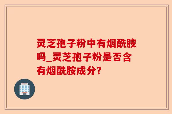 灵芝孢子粉中有烟酰胺吗_灵芝孢子粉是否含有烟酰胺成分?-第1张图片-卓越灵芝孢子粉 灵芝孢子粉中有烟酰胺吗_灵芝孢子粉是否含有烟酰胺成分?-第1张图片-卓越灵芝孢子粉
